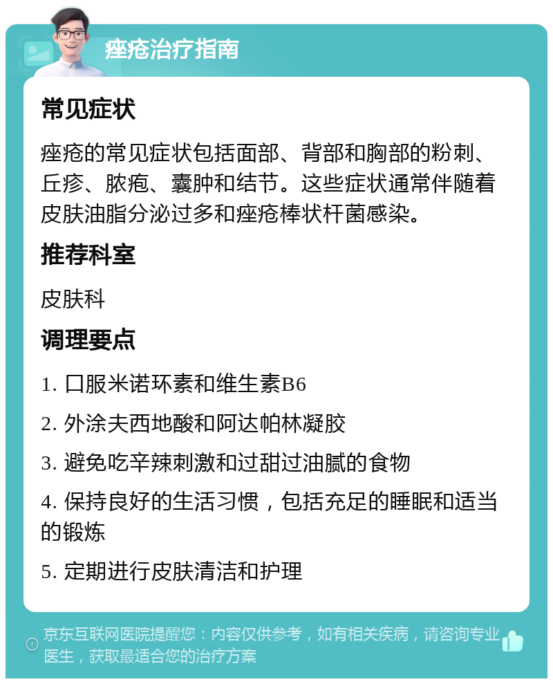 痤疮治疗指南 常见症状 痤疮的常见症状包括面部、背部和胸部的粉刺、丘疹、脓疱、囊肿和结节。这些症状通常伴随着皮肤油脂分泌过多和痤疮棒状杆菌感染。 推荐科室 皮肤科 调理要点 1. 口服米诺环素和维生素B6 2. 外涂夫西地酸和阿达帕林凝胶 3. 避免吃辛辣刺激和过甜过油腻的食物 4. 保持良好的生活习惯，包括充足的睡眠和适当的锻炼 5. 定期进行皮肤清洁和护理