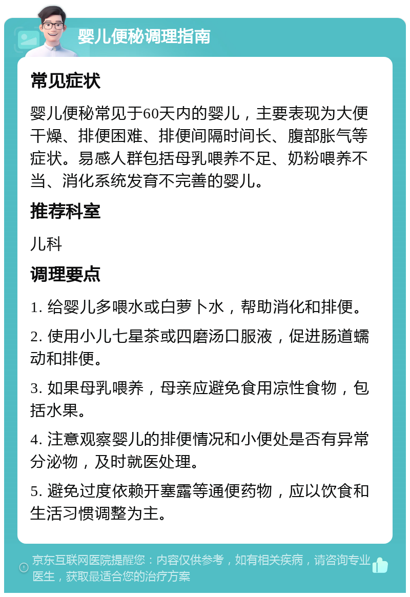 婴儿便秘调理指南 常见症状 婴儿便秘常见于60天内的婴儿，主要表现为大便干燥、排便困难、排便间隔时间长、腹部胀气等症状。易感人群包括母乳喂养不足、奶粉喂养不当、消化系统发育不完善的婴儿。 推荐科室 儿科 调理要点 1. 给婴儿多喂水或白萝卜水，帮助消化和排便。 2. 使用小儿七星茶或四磨汤口服液，促进肠道蠕动和排便。 3. 如果母乳喂养，母亲应避免食用凉性食物，包括水果。 4. 注意观察婴儿的排便情况和小便处是否有异常分泌物，及时就医处理。 5. 避免过度依赖开塞露等通便药物，应以饮食和生活习惯调整为主。