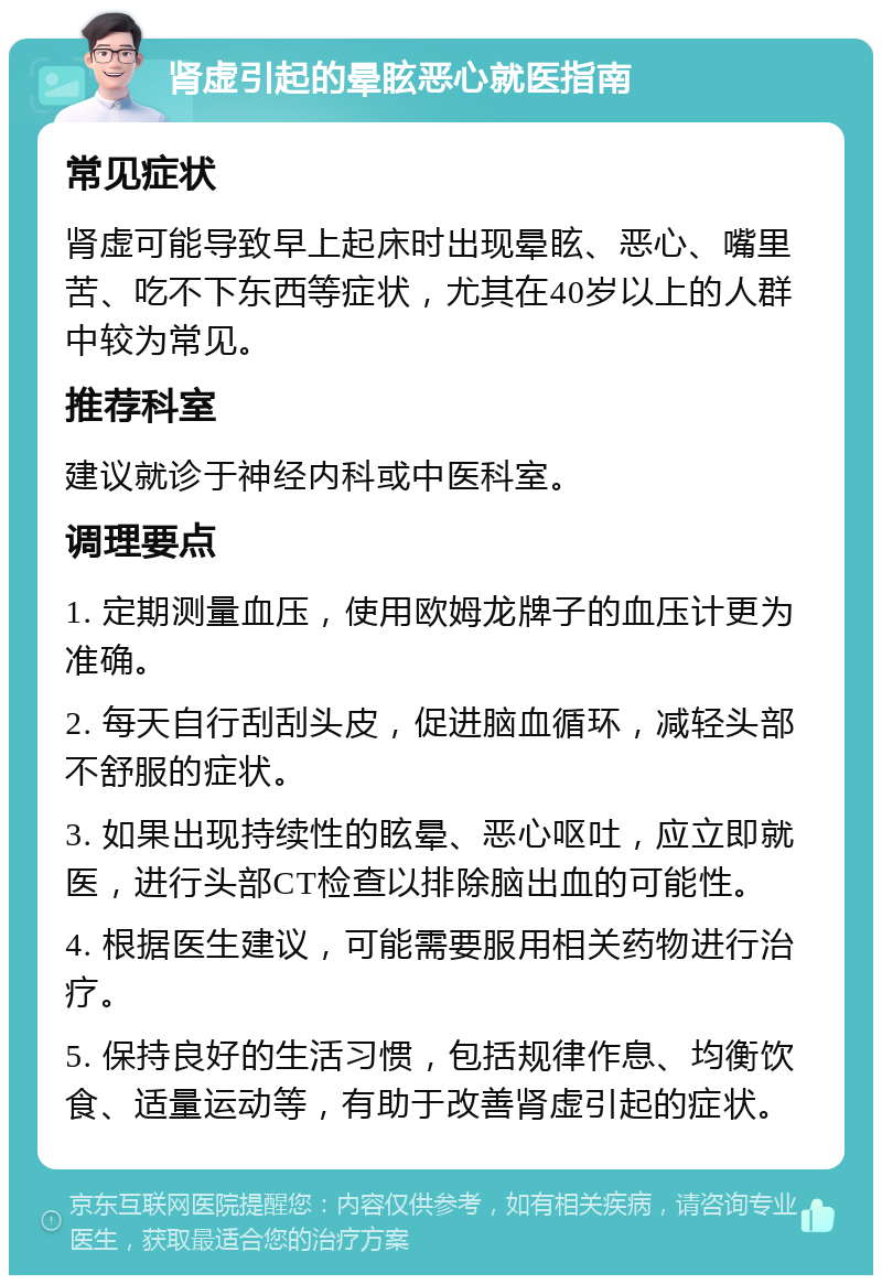 肾虚引起的晕眩恶心就医指南 常见症状 肾虚可能导致早上起床时出现晕眩、恶心、嘴里苦、吃不下东西等症状，尤其在40岁以上的人群中较为常见。 推荐科室 建议就诊于神经内科或中医科室。 调理要点 1. 定期测量血压，使用欧姆龙牌子的血压计更为准确。 2. 每天自行刮刮头皮，促进脑血循环，减轻头部不舒服的症状。 3. 如果出现持续性的眩晕、恶心呕吐，应立即就医，进行头部CT检查以排除脑出血的可能性。 4. 根据医生建议，可能需要服用相关药物进行治疗。 5. 保持良好的生活习惯，包括规律作息、均衡饮食、适量运动等，有助于改善肾虚引起的症状。