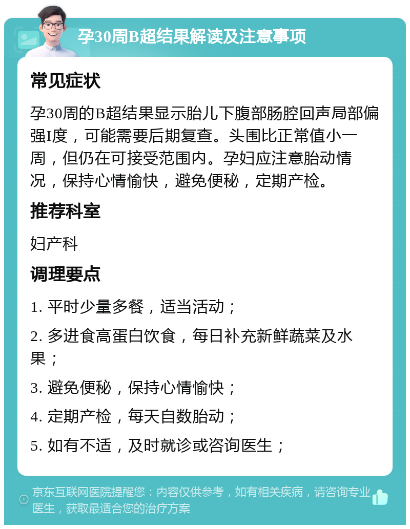 孕30周B超结果解读及注意事项 常见症状 孕30周的B超结果显示胎儿下腹部肠腔回声局部偏强I度，可能需要后期复查。头围比正常值小一周，但仍在可接受范围内。孕妇应注意胎动情况，保持心情愉快，避免便秘，定期产检。 推荐科室 妇产科 调理要点 1. 平时少量多餐，适当活动； 2. 多进食高蛋白饮食，每日补充新鲜蔬菜及水果； 3. 避免便秘，保持心情愉快； 4. 定期产检，每天自数胎动； 5. 如有不适，及时就诊或咨询医生；