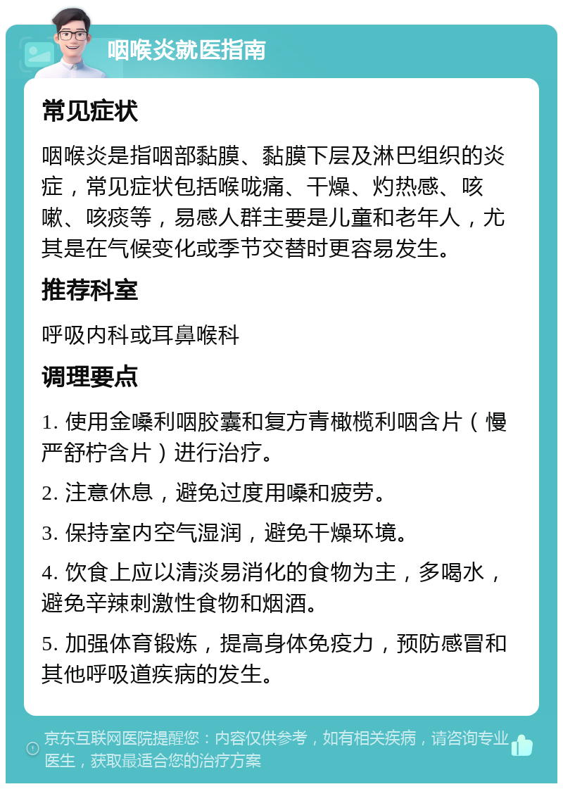 咽喉炎就医指南 常见症状 咽喉炎是指咽部黏膜、黏膜下层及淋巴组织的炎症，常见症状包括喉咙痛、干燥、灼热感、咳嗽、咳痰等，易感人群主要是儿童和老年人，尤其是在气候变化或季节交替时更容易发生。 推荐科室 呼吸内科或耳鼻喉科 调理要点 1. 使用金嗓利咽胶囊和复方青橄榄利咽含片（慢严舒柠含片）进行治疗。 2. 注意休息，避免过度用嗓和疲劳。 3. 保持室内空气湿润，避免干燥环境。 4. 饮食上应以清淡易消化的食物为主，多喝水，避免辛辣刺激性食物和烟酒。 5. 加强体育锻炼，提高身体免疫力，预防感冒和其他呼吸道疾病的发生。