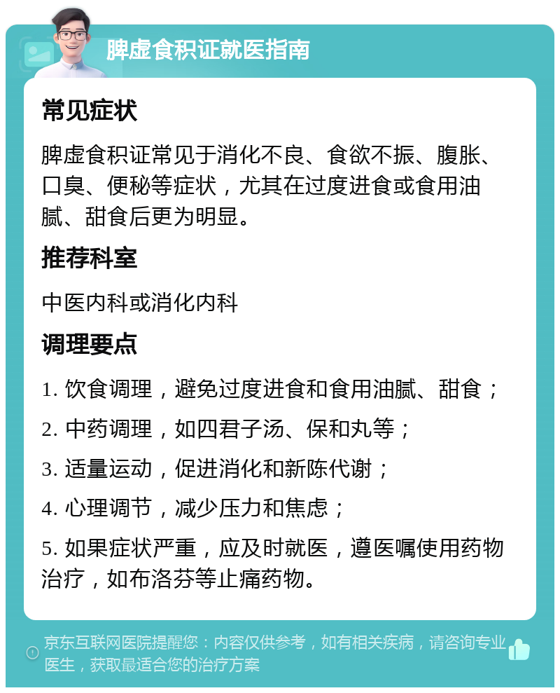 脾虚食积证就医指南 常见症状 脾虚食积证常见于消化不良、食欲不振、腹胀、口臭、便秘等症状，尤其在过度进食或食用油腻、甜食后更为明显。 推荐科室 中医内科或消化内科 调理要点 1. 饮食调理，避免过度进食和食用油腻、甜食； 2. 中药调理，如四君子汤、保和丸等； 3. 适量运动，促进消化和新陈代谢； 4. 心理调节，减少压力和焦虑； 5. 如果症状严重，应及时就医，遵医嘱使用药物治疗，如布洛芬等止痛药物。