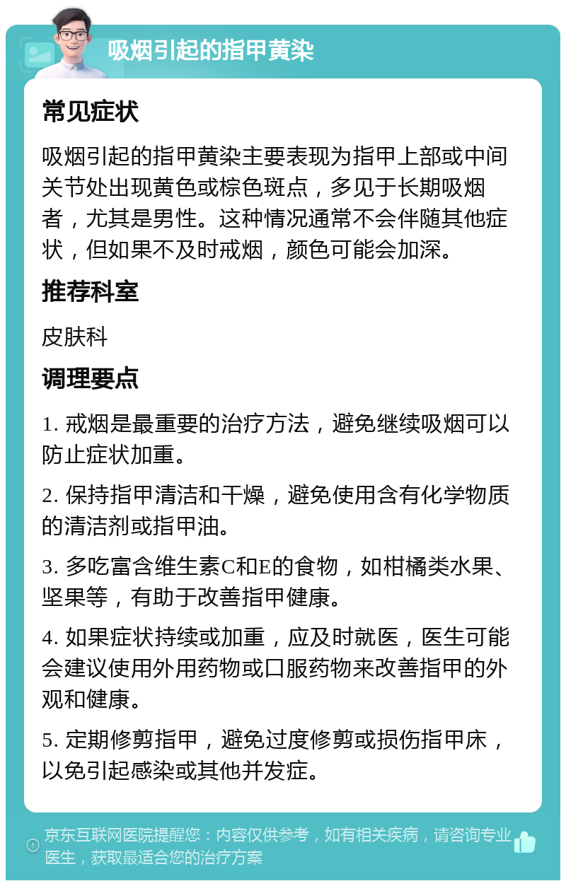 吸烟引起的指甲黄染 常见症状 吸烟引起的指甲黄染主要表现为指甲上部或中间关节处出现黄色或棕色斑点，多见于长期吸烟者，尤其是男性。这种情况通常不会伴随其他症状，但如果不及时戒烟，颜色可能会加深。 推荐科室 皮肤科 调理要点 1. 戒烟是最重要的治疗方法，避免继续吸烟可以防止症状加重。 2. 保持指甲清洁和干燥，避免使用含有化学物质的清洁剂或指甲油。 3. 多吃富含维生素C和E的食物，如柑橘类水果、坚果等，有助于改善指甲健康。 4. 如果症状持续或加重，应及时就医，医生可能会建议使用外用药物或口服药物来改善指甲的外观和健康。 5. 定期修剪指甲，避免过度修剪或损伤指甲床，以免引起感染或其他并发症。