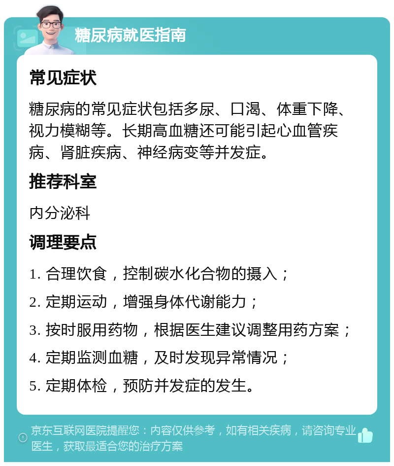 糖尿病就医指南 常见症状 糖尿病的常见症状包括多尿、口渴、体重下降、视力模糊等。长期高血糖还可能引起心血管疾病、肾脏疾病、神经病变等并发症。 推荐科室 内分泌科 调理要点 1. 合理饮食，控制碳水化合物的摄入； 2. 定期运动，增强身体代谢能力； 3. 按时服用药物，根据医生建议调整用药方案； 4. 定期监测血糖，及时发现异常情况； 5. 定期体检，预防并发症的发生。