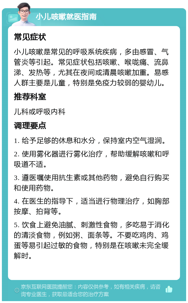 小儿咳嗽就医指南 常见症状 小儿咳嗽是常见的呼吸系统疾病，多由感冒、气管炎等引起。常见症状包括咳嗽、喉咙痛、流鼻涕、发热等，尤其在夜间或清晨咳嗽加重。易感人群主要是儿童，特别是免疫力较弱的婴幼儿。 推荐科室 儿科或呼吸内科 调理要点 1. 给予足够的休息和水分，保持室内空气湿润。 2. 使用雾化器进行雾化治疗，帮助缓解咳嗽和呼吸道不适。 3. 遵医嘱使用抗生素或其他药物，避免自行购买和使用药物。 4. 在医生的指导下，适当进行物理治疗，如胸部按摩、拍背等。 5. 饮食上避免油腻、刺激性食物，多吃易于消化的清淡食物，例如粥、面条等。不要吃鸡肉、鸡蛋等易引起过敏的食物，特别是在咳嗽未完全缓解时。