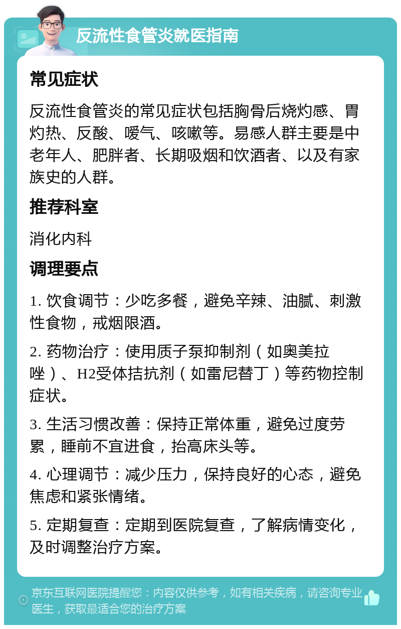 反流性食管炎就医指南 常见症状 反流性食管炎的常见症状包括胸骨后烧灼感、胃灼热、反酸、嗳气、咳嗽等。易感人群主要是中老年人、肥胖者、长期吸烟和饮酒者、以及有家族史的人群。 推荐科室 消化内科 调理要点 1. 饮食调节：少吃多餐，避免辛辣、油腻、刺激性食物，戒烟限酒。 2. 药物治疗：使用质子泵抑制剂（如奥美拉唑）、H2受体拮抗剂（如雷尼替丁）等药物控制症状。 3. 生活习惯改善：保持正常体重，避免过度劳累，睡前不宜进食，抬高床头等。 4. 心理调节：减少压力，保持良好的心态，避免焦虑和紧张情绪。 5. 定期复查：定期到医院复查，了解病情变化，及时调整治疗方案。