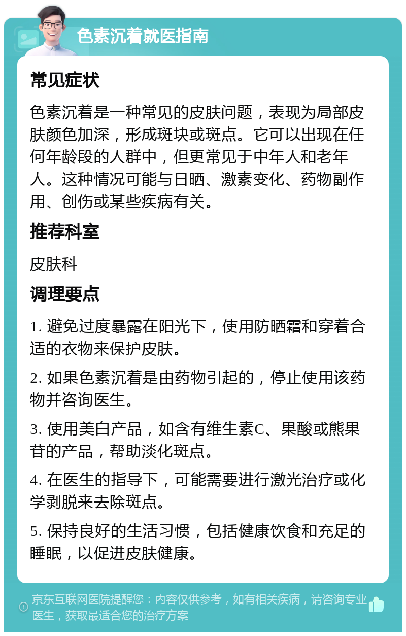 色素沉着就医指南 常见症状 色素沉着是一种常见的皮肤问题，表现为局部皮肤颜色加深，形成斑块或斑点。它可以出现在任何年龄段的人群中，但更常见于中年人和老年人。这种情况可能与日晒、激素变化、药物副作用、创伤或某些疾病有关。 推荐科室 皮肤科 调理要点 1. 避免过度暴露在阳光下，使用防晒霜和穿着合适的衣物来保护皮肤。 2. 如果色素沉着是由药物引起的，停止使用该药物并咨询医生。 3. 使用美白产品，如含有维生素C、果酸或熊果苷的产品，帮助淡化斑点。 4. 在医生的指导下，可能需要进行激光治疗或化学剥脱来去除斑点。 5. 保持良好的生活习惯，包括健康饮食和充足的睡眠，以促进皮肤健康。