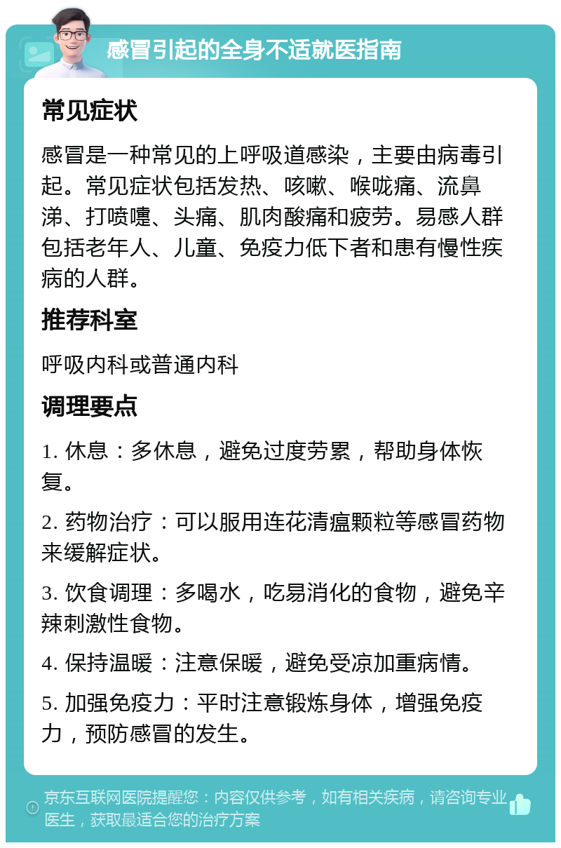 感冒引起的全身不适就医指南 常见症状 感冒是一种常见的上呼吸道感染，主要由病毒引起。常见症状包括发热、咳嗽、喉咙痛、流鼻涕、打喷嚏、头痛、肌肉酸痛和疲劳。易感人群包括老年人、儿童、免疫力低下者和患有慢性疾病的人群。 推荐科室 呼吸内科或普通内科 调理要点 1. 休息：多休息，避免过度劳累，帮助身体恢复。 2. 药物治疗：可以服用连花清瘟颗粒等感冒药物来缓解症状。 3. 饮食调理：多喝水，吃易消化的食物，避免辛辣刺激性食物。 4. 保持温暖：注意保暖，避免受凉加重病情。 5. 加强免疫力：平时注意锻炼身体，增强免疫力，预防感冒的发生。