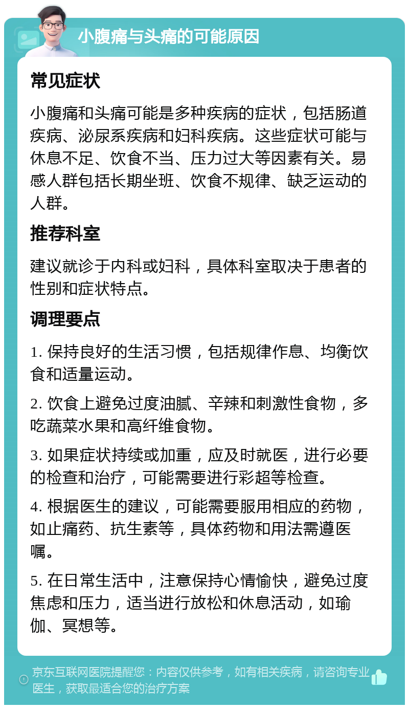 小腹痛与头痛的可能原因 常见症状 小腹痛和头痛可能是多种疾病的症状，包括肠道疾病、泌尿系疾病和妇科疾病。这些症状可能与休息不足、饮食不当、压力过大等因素有关。易感人群包括长期坐班、饮食不规律、缺乏运动的人群。 推荐科室 建议就诊于内科或妇科，具体科室取决于患者的性别和症状特点。 调理要点 1. 保持良好的生活习惯，包括规律作息、均衡饮食和适量运动。 2. 饮食上避免过度油腻、辛辣和刺激性食物，多吃蔬菜水果和高纤维食物。 3. 如果症状持续或加重，应及时就医，进行必要的检查和治疗，可能需要进行彩超等检查。 4. 根据医生的建议，可能需要服用相应的药物，如止痛药、抗生素等，具体药物和用法需遵医嘱。 5. 在日常生活中，注意保持心情愉快，避免过度焦虑和压力，适当进行放松和休息活动，如瑜伽、冥想等。