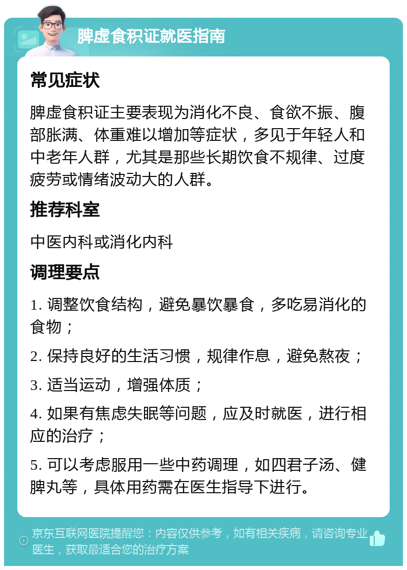 脾虚食积证就医指南 常见症状 脾虚食积证主要表现为消化不良、食欲不振、腹部胀满、体重难以增加等症状，多见于年轻人和中老年人群，尤其是那些长期饮食不规律、过度疲劳或情绪波动大的人群。 推荐科室 中医内科或消化内科 调理要点 1. 调整饮食结构，避免暴饮暴食，多吃易消化的食物； 2. 保持良好的生活习惯，规律作息，避免熬夜； 3. 适当运动，增强体质； 4. 如果有焦虑失眠等问题，应及时就医，进行相应的治疗； 5. 可以考虑服用一些中药调理，如四君子汤、健脾丸等，具体用药需在医生指导下进行。