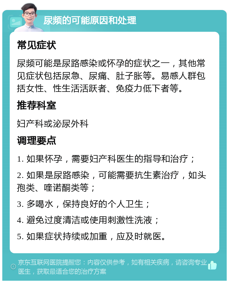 尿频的可能原因和处理 常见症状 尿频可能是尿路感染或怀孕的症状之一，其他常见症状包括尿急、尿痛、肚子胀等。易感人群包括女性、性生活活跃者、免疫力低下者等。 推荐科室 妇产科或泌尿外科 调理要点 1. 如果怀孕，需要妇产科医生的指导和治疗； 2. 如果是尿路感染，可能需要抗生素治疗，如头孢类、喹诺酮类等； 3. 多喝水，保持良好的个人卫生； 4. 避免过度清洁或使用刺激性洗液； 5. 如果症状持续或加重，应及时就医。