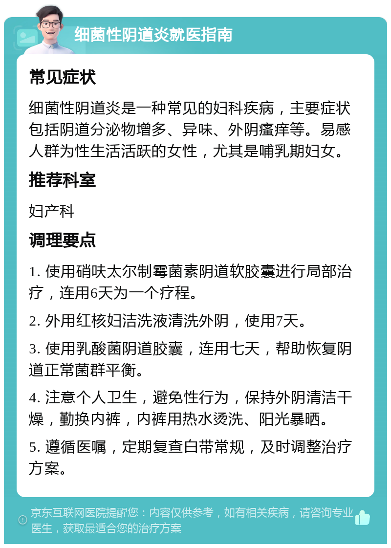 细菌性阴道炎就医指南 常见症状 细菌性阴道炎是一种常见的妇科疾病，主要症状包括阴道分泌物增多、异味、外阴瘙痒等。易感人群为性生活活跃的女性，尤其是哺乳期妇女。 推荐科室 妇产科 调理要点 1. 使用硝呋太尔制霉菌素阴道软胶囊进行局部治疗，连用6天为一个疗程。 2. 外用红核妇洁洗液清洗外阴，使用7天。 3. 使用乳酸菌阴道胶囊，连用七天，帮助恢复阴道正常菌群平衡。 4. 注意个人卫生，避免性行为，保持外阴清洁干燥，勤换内裤，内裤用热水烫洗、阳光暴晒。 5. 遵循医嘱，定期复查白带常规，及时调整治疗方案。