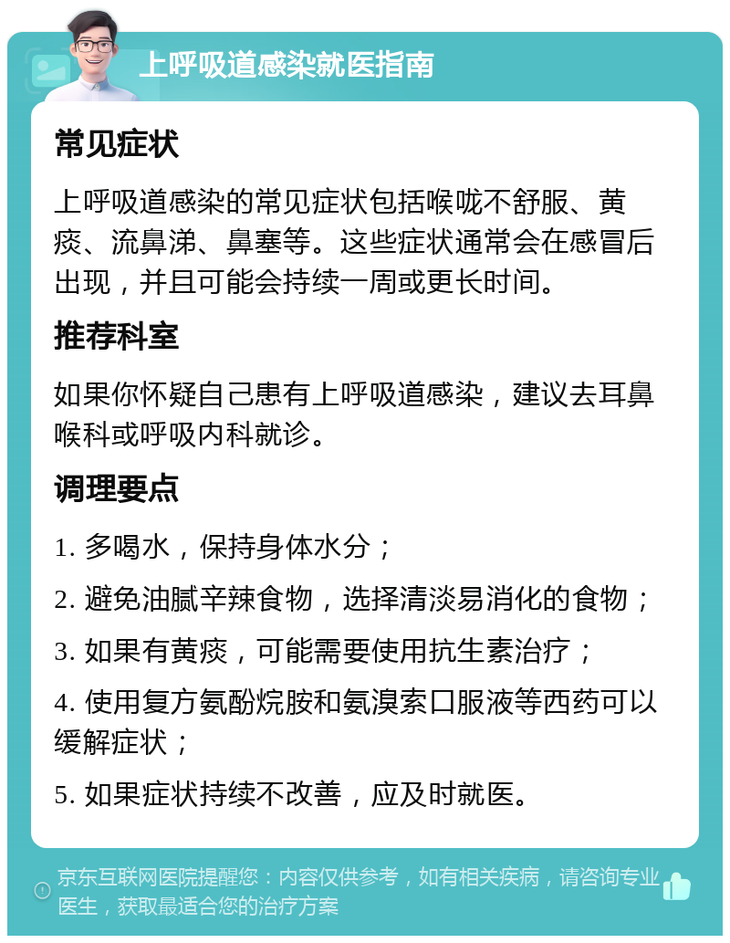 上呼吸道感染就医指南 常见症状 上呼吸道感染的常见症状包括喉咙不舒服、黄痰、流鼻涕、鼻塞等。这些症状通常会在感冒后出现，并且可能会持续一周或更长时间。 推荐科室 如果你怀疑自己患有上呼吸道感染，建议去耳鼻喉科或呼吸内科就诊。 调理要点 1. 多喝水，保持身体水分； 2. 避免油腻辛辣食物，选择清淡易消化的食物； 3. 如果有黄痰，可能需要使用抗生素治疗； 4. 使用复方氨酚烷胺和氨溴索口服液等西药可以缓解症状； 5. 如果症状持续不改善，应及时就医。