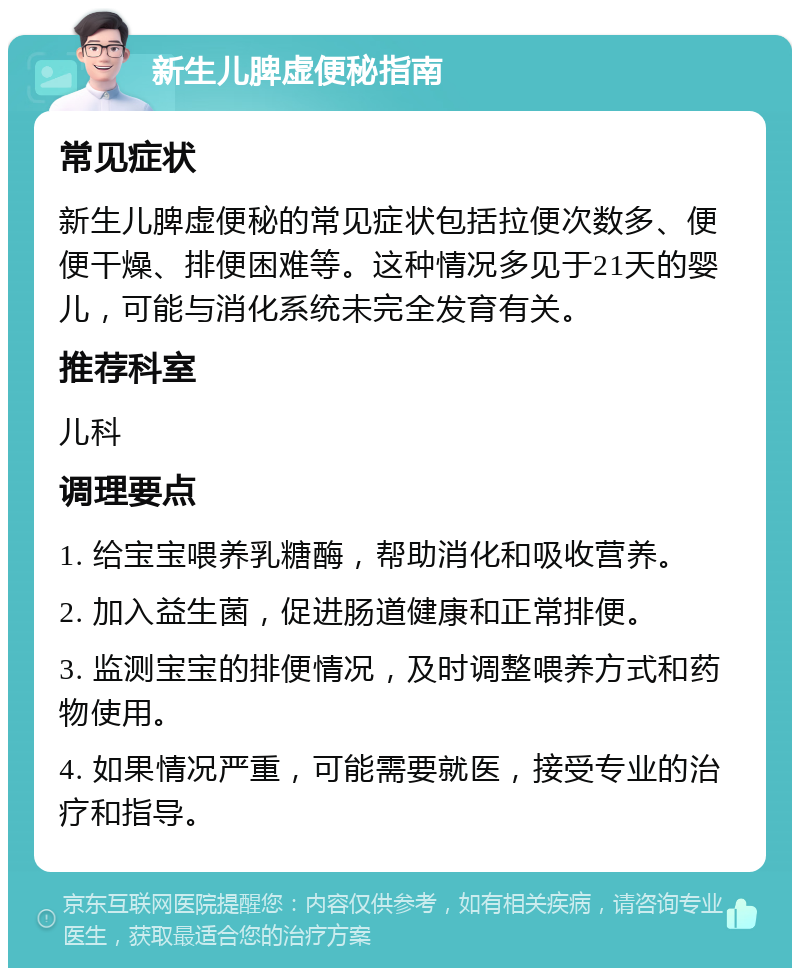 新生儿脾虚便秘指南 常见症状 新生儿脾虚便秘的常见症状包括拉便次数多、便便干燥、排便困难等。这种情况多见于21天的婴儿，可能与消化系统未完全发育有关。 推荐科室 儿科 调理要点 1. 给宝宝喂养乳糖酶，帮助消化和吸收营养。 2. 加入益生菌，促进肠道健康和正常排便。 3. 监测宝宝的排便情况，及时调整喂养方式和药物使用。 4. 如果情况严重，可能需要就医，接受专业的治疗和指导。