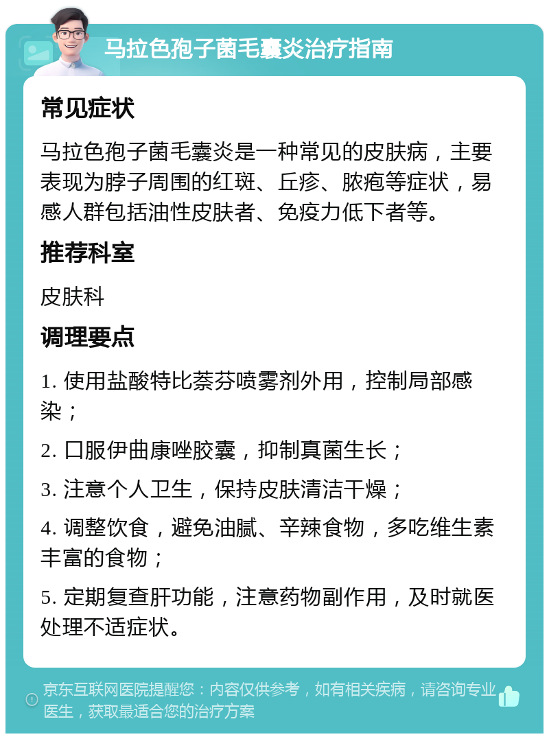 马拉色孢子菌毛囊炎治疗指南 常见症状 马拉色孢子菌毛囊炎是一种常见的皮肤病，主要表现为脖子周围的红斑、丘疹、脓疱等症状，易感人群包括油性皮肤者、免疫力低下者等。 推荐科室 皮肤科 调理要点 1. 使用盐酸特比萘芬喷雾剂外用，控制局部感染； 2. 口服伊曲康唑胶囊，抑制真菌生长； 3. 注意个人卫生，保持皮肤清洁干燥； 4. 调整饮食，避免油腻、辛辣食物，多吃维生素丰富的食物； 5. 定期复查肝功能，注意药物副作用，及时就医处理不适症状。