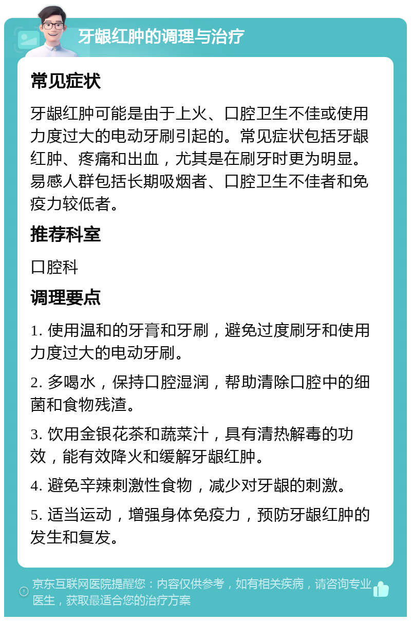 牙龈红肿的调理与治疗 常见症状 牙龈红肿可能是由于上火、口腔卫生不佳或使用力度过大的电动牙刷引起的。常见症状包括牙龈红肿、疼痛和出血，尤其是在刷牙时更为明显。易感人群包括长期吸烟者、口腔卫生不佳者和免疫力较低者。 推荐科室 口腔科 调理要点 1. 使用温和的牙膏和牙刷，避免过度刷牙和使用力度过大的电动牙刷。 2. 多喝水，保持口腔湿润，帮助清除口腔中的细菌和食物残渣。 3. 饮用金银花茶和蔬菜汁，具有清热解毒的功效，能有效降火和缓解牙龈红肿。 4. 避免辛辣刺激性食物，减少对牙龈的刺激。 5. 适当运动，增强身体免疫力，预防牙龈红肿的发生和复发。