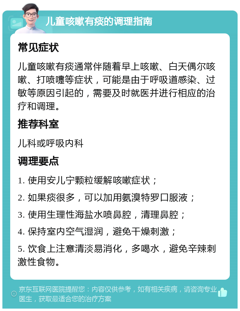 儿童咳嗽有痰的调理指南 常见症状 儿童咳嗽有痰通常伴随着早上咳嗽、白天偶尔咳嗽、打喷嚏等症状，可能是由于呼吸道感染、过敏等原因引起的，需要及时就医并进行相应的治疗和调理。 推荐科室 儿科或呼吸内科 调理要点 1. 使用安儿宁颗粒缓解咳嗽症状； 2. 如果痰很多，可以加用氨溴特罗口服液； 3. 使用生理性海盐水喷鼻腔，清理鼻腔； 4. 保持室内空气湿润，避免干燥刺激； 5. 饮食上注意清淡易消化，多喝水，避免辛辣刺激性食物。