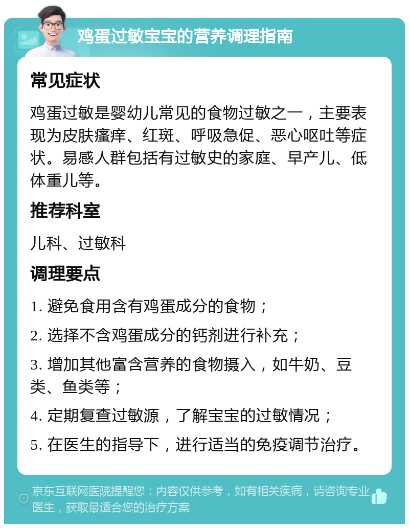 鸡蛋过敏宝宝的营养调理指南 常见症状 鸡蛋过敏是婴幼儿常见的食物过敏之一，主要表现为皮肤瘙痒、红斑、呼吸急促、恶心呕吐等症状。易感人群包括有过敏史的家庭、早产儿、低体重儿等。 推荐科室 儿科、过敏科 调理要点 1. 避免食用含有鸡蛋成分的食物； 2. 选择不含鸡蛋成分的钙剂进行补充； 3. 增加其他富含营养的食物摄入，如牛奶、豆类、鱼类等； 4. 定期复查过敏源，了解宝宝的过敏情况； 5. 在医生的指导下，进行适当的免疫调节治疗。