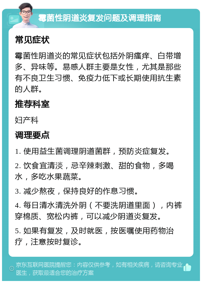 霉菌性阴道炎复发问题及调理指南 常见症状 霉菌性阴道炎的常见症状包括外阴瘙痒、白带增多、异味等。易感人群主要是女性，尤其是那些有不良卫生习惯、免疫力低下或长期使用抗生素的人群。 推荐科室 妇产科 调理要点 1. 使用益生菌调理阴道菌群，预防炎症复发。 2. 饮食宜清淡，忌辛辣刺激、甜的食物，多喝水，多吃水果蔬菜。 3. 减少熬夜，保持良好的作息习惯。 4. 每日清水清洗外阴（不要洗阴道里面），内裤穿棉质、宽松内裤，可以减少阴道炎复发。 5. 如果有复发，及时就医，按医嘱使用药物治疗，注意按时复诊。