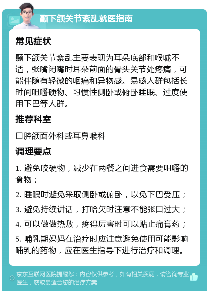 颞下颌关节紊乱就医指南 常见症状 颞下颌关节紊乱主要表现为耳朵底部和喉咙不适，张嘴闭嘴时耳朵前面的骨头关节处疼痛，可能伴随有轻微的咽痛和异物感。易感人群包括长时间咀嚼硬物、习惯性侧卧或俯卧睡眠、过度使用下巴等人群。 推荐科室 口腔颌面外科或耳鼻喉科 调理要点 1. 避免咬硬物，减少在两餐之间进食需要咀嚼的食物； 2. 睡眠时避免采取侧卧或俯卧，以免下巴受压； 3. 避免持续讲话，打哈欠时注意不能张口过大； 4. 可以做做热敷，疼得厉害时可以贴止痛膏药； 5. 哺乳期妈妈在治疗时应注意避免使用可能影响哺乳的药物，应在医生指导下进行治疗和调理。