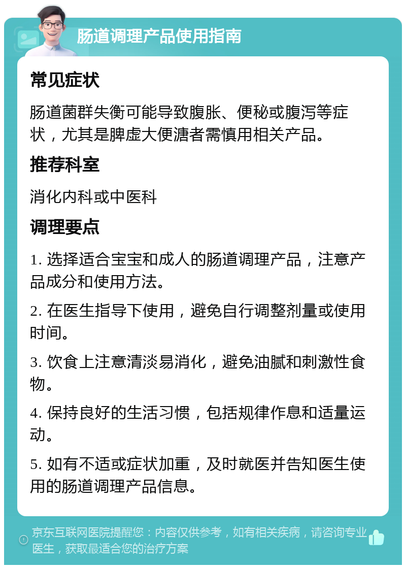 肠道调理产品使用指南 常见症状 肠道菌群失衡可能导致腹胀、便秘或腹泻等症状，尤其是脾虚大便溏者需慎用相关产品。 推荐科室 消化内科或中医科 调理要点 1. 选择适合宝宝和成人的肠道调理产品，注意产品成分和使用方法。 2. 在医生指导下使用，避免自行调整剂量或使用时间。 3. 饮食上注意清淡易消化，避免油腻和刺激性食物。 4. 保持良好的生活习惯，包括规律作息和适量运动。 5. 如有不适或症状加重，及时就医并告知医生使用的肠道调理产品信息。