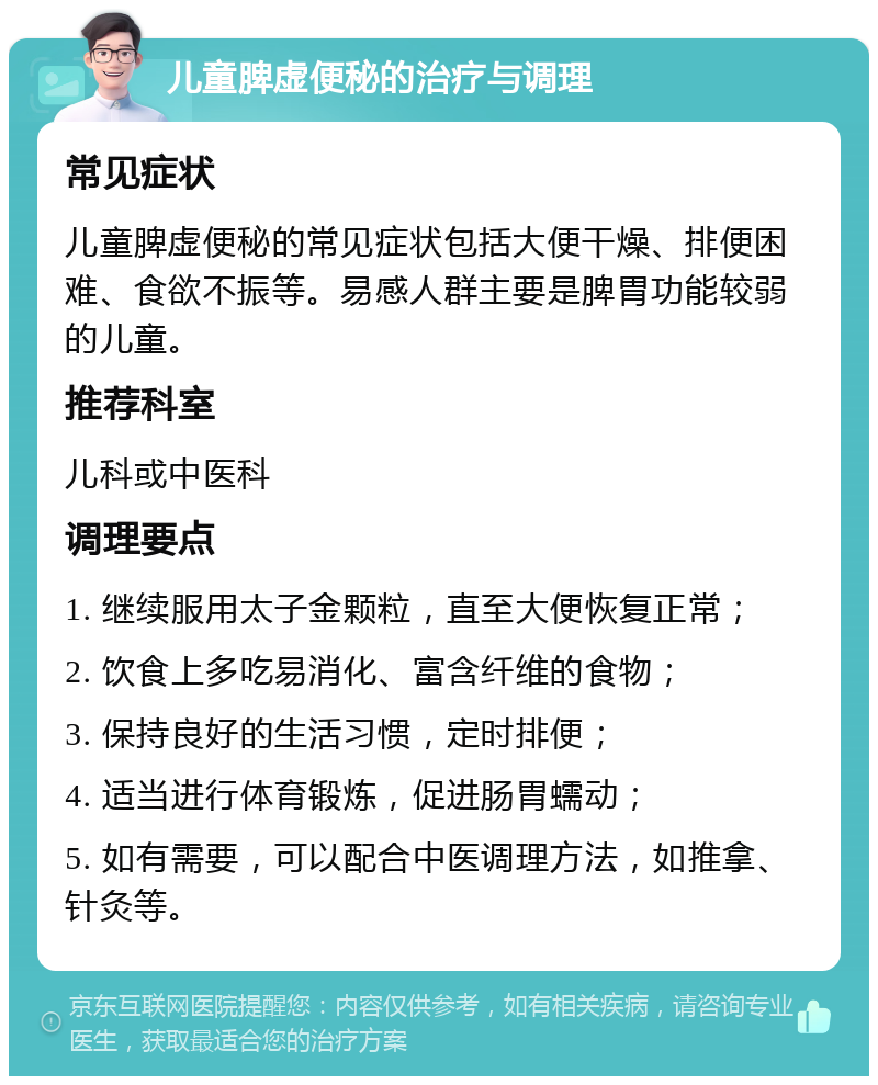 儿童脾虚便秘的治疗与调理 常见症状 儿童脾虚便秘的常见症状包括大便干燥、排便困难、食欲不振等。易感人群主要是脾胃功能较弱的儿童。 推荐科室 儿科或中医科 调理要点 1. 继续服用太子金颗粒，直至大便恢复正常； 2. 饮食上多吃易消化、富含纤维的食物； 3. 保持良好的生活习惯，定时排便； 4. 适当进行体育锻炼，促进肠胃蠕动； 5. 如有需要，可以配合中医调理方法，如推拿、针灸等。