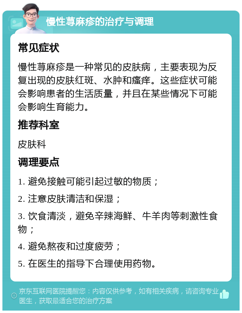 慢性荨麻疹的治疗与调理 常见症状 慢性荨麻疹是一种常见的皮肤病，主要表现为反复出现的皮肤红斑、水肿和瘙痒。这些症状可能会影响患者的生活质量，并且在某些情况下可能会影响生育能力。 推荐科室 皮肤科 调理要点 1. 避免接触可能引起过敏的物质； 2. 注意皮肤清洁和保湿； 3. 饮食清淡，避免辛辣海鲜、牛羊肉等刺激性食物； 4. 避免熬夜和过度疲劳； 5. 在医生的指导下合理使用药物。