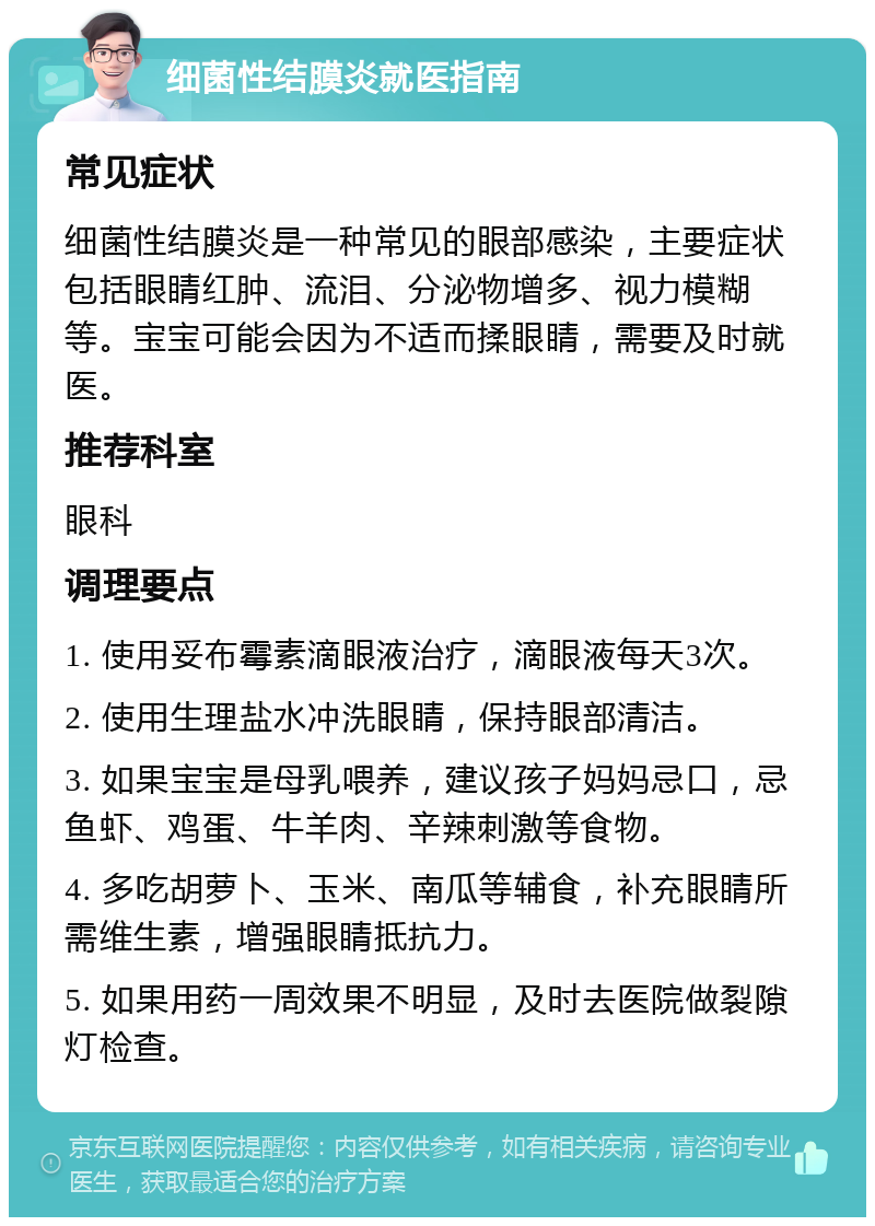 细菌性结膜炎就医指南 常见症状 细菌性结膜炎是一种常见的眼部感染，主要症状包括眼睛红肿、流泪、分泌物增多、视力模糊等。宝宝可能会因为不适而揉眼睛，需要及时就医。 推荐科室 眼科 调理要点 1. 使用妥布霉素滴眼液治疗，滴眼液每天3次。 2. 使用生理盐水冲洗眼睛，保持眼部清洁。 3. 如果宝宝是母乳喂养，建议孩子妈妈忌口，忌鱼虾、鸡蛋、牛羊肉、辛辣刺激等食物。 4. 多吃胡萝卜、玉米、南瓜等辅食，补充眼睛所需维生素，增强眼睛抵抗力。 5. 如果用药一周效果不明显，及时去医院做裂隙灯检查。