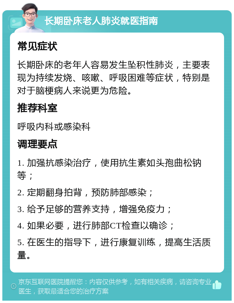 长期卧床老人肺炎就医指南 常见症状 长期卧床的老年人容易发生坠积性肺炎，主要表现为持续发烧、咳嗽、呼吸困难等症状，特别是对于脑梗病人来说更为危险。 推荐科室 呼吸内科或感染科 调理要点 1. 加强抗感染治疗，使用抗生素如头孢曲松钠等； 2. 定期翻身拍背，预防肺部感染； 3. 给予足够的营养支持，增强免疫力； 4. 如果必要，进行肺部CT检查以确诊； 5. 在医生的指导下，进行康复训练，提高生活质量。