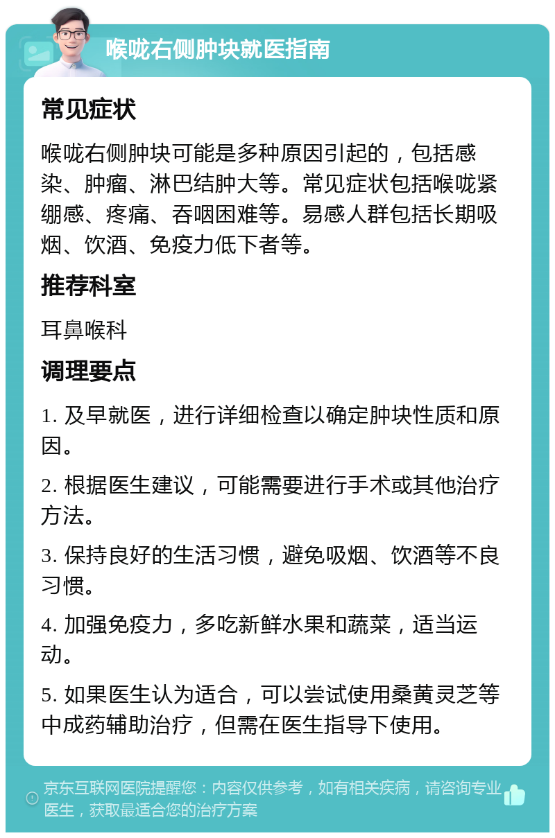 喉咙右侧肿块就医指南 常见症状 喉咙右侧肿块可能是多种原因引起的，包括感染、肿瘤、淋巴结肿大等。常见症状包括喉咙紧绷感、疼痛、吞咽困难等。易感人群包括长期吸烟、饮酒、免疫力低下者等。 推荐科室 耳鼻喉科 调理要点 1. 及早就医，进行详细检查以确定肿块性质和原因。 2. 根据医生建议，可能需要进行手术或其他治疗方法。 3. 保持良好的生活习惯，避免吸烟、饮酒等不良习惯。 4. 加强免疫力，多吃新鲜水果和蔬菜，适当运动。 5. 如果医生认为适合，可以尝试使用桑黄灵芝等中成药辅助治疗，但需在医生指导下使用。