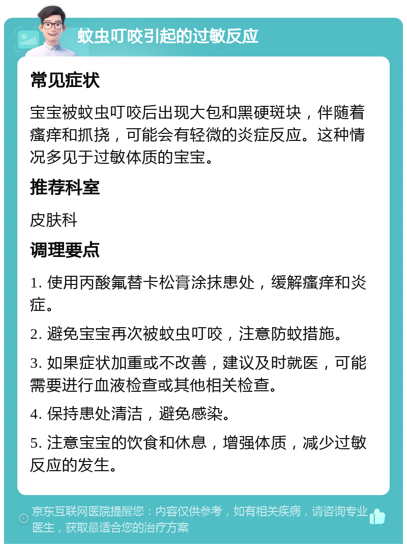 蚊虫叮咬引起的过敏反应 常见症状 宝宝被蚊虫叮咬后出现大包和黑硬斑块，伴随着瘙痒和抓挠，可能会有轻微的炎症反应。这种情况多见于过敏体质的宝宝。 推荐科室 皮肤科 调理要点 1. 使用丙酸氟替卡松膏涂抹患处，缓解瘙痒和炎症。 2. 避免宝宝再次被蚊虫叮咬，注意防蚊措施。 3. 如果症状加重或不改善，建议及时就医，可能需要进行血液检查或其他相关检查。 4. 保持患处清洁，避免感染。 5. 注意宝宝的饮食和休息，增强体质，减少过敏反应的发生。