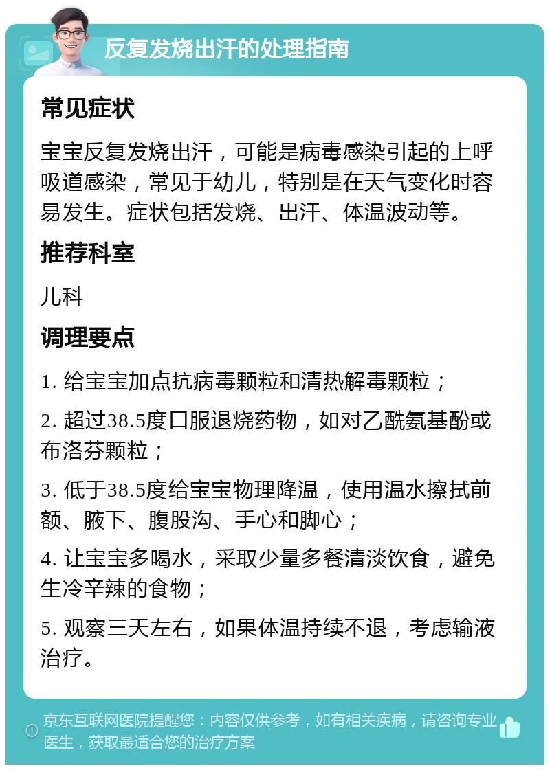 反复发烧出汗的处理指南 常见症状 宝宝反复发烧出汗，可能是病毒感染引起的上呼吸道感染，常见于幼儿，特别是在天气变化时容易发生。症状包括发烧、出汗、体温波动等。 推荐科室 儿科 调理要点 1. 给宝宝加点抗病毒颗粒和清热解毒颗粒； 2. 超过38.5度口服退烧药物，如对乙酰氨基酚或布洛芬颗粒； 3. 低于38.5度给宝宝物理降温，使用温水擦拭前额、腋下、腹股沟、手心和脚心； 4. 让宝宝多喝水，采取少量多餐清淡饮食，避免生冷辛辣的食物； 5. 观察三天左右，如果体温持续不退，考虑输液治疗。