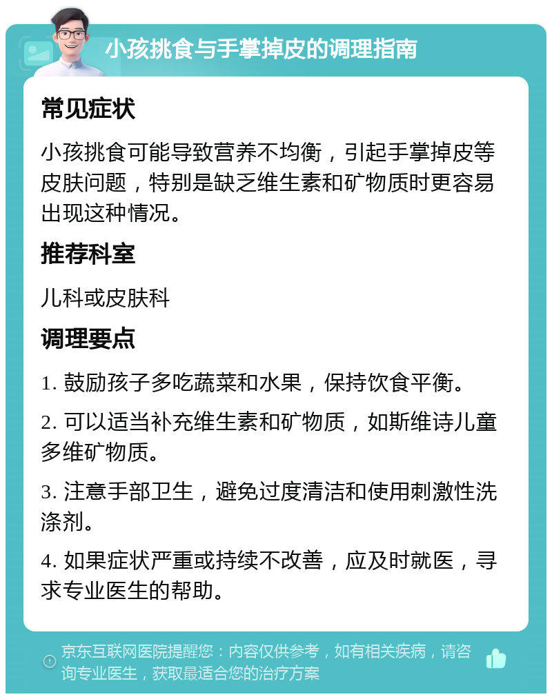 小孩挑食与手掌掉皮的调理指南 常见症状 小孩挑食可能导致营养不均衡，引起手掌掉皮等皮肤问题，特别是缺乏维生素和矿物质时更容易出现这种情况。 推荐科室 儿科或皮肤科 调理要点 1. 鼓励孩子多吃蔬菜和水果，保持饮食平衡。 2. 可以适当补充维生素和矿物质，如斯维诗儿童多维矿物质。 3. 注意手部卫生，避免过度清洁和使用刺激性洗涤剂。 4. 如果症状严重或持续不改善，应及时就医，寻求专业医生的帮助。