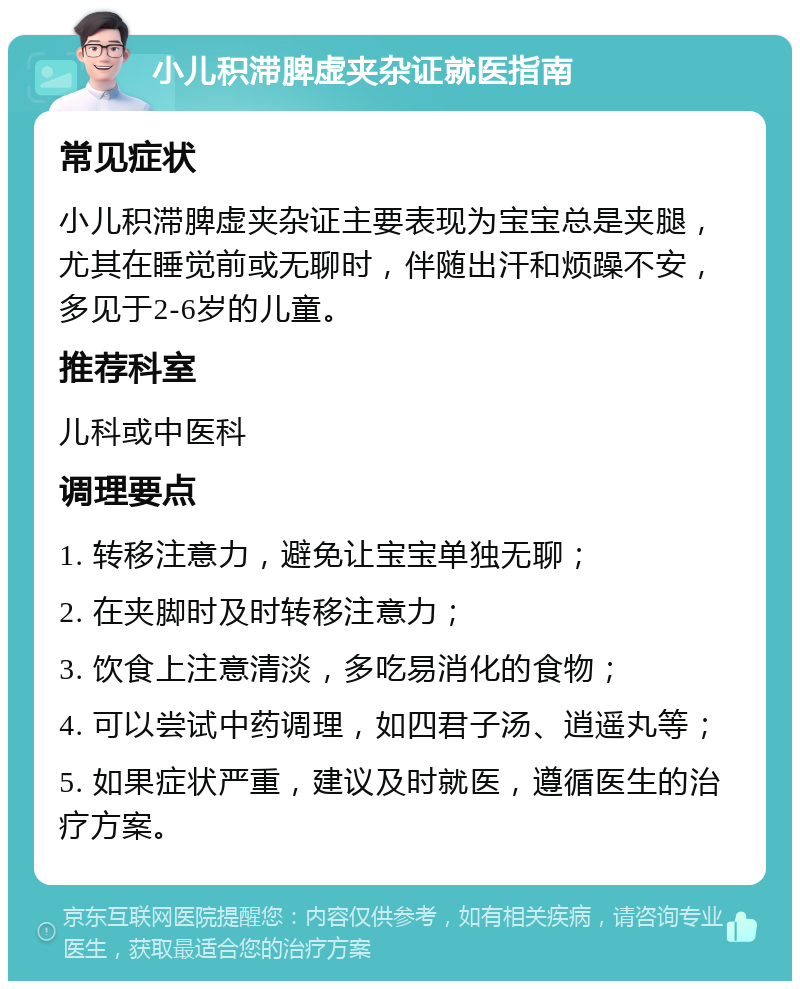 小儿积滞脾虚夹杂证就医指南 常见症状 小儿积滞脾虚夹杂证主要表现为宝宝总是夹腿，尤其在睡觉前或无聊时，伴随出汗和烦躁不安，多见于2-6岁的儿童。 推荐科室 儿科或中医科 调理要点 1. 转移注意力，避免让宝宝单独无聊； 2. 在夹脚时及时转移注意力； 3. 饮食上注意清淡，多吃易消化的食物； 4. 可以尝试中药调理，如四君子汤、逍遥丸等； 5. 如果症状严重，建议及时就医，遵循医生的治疗方案。