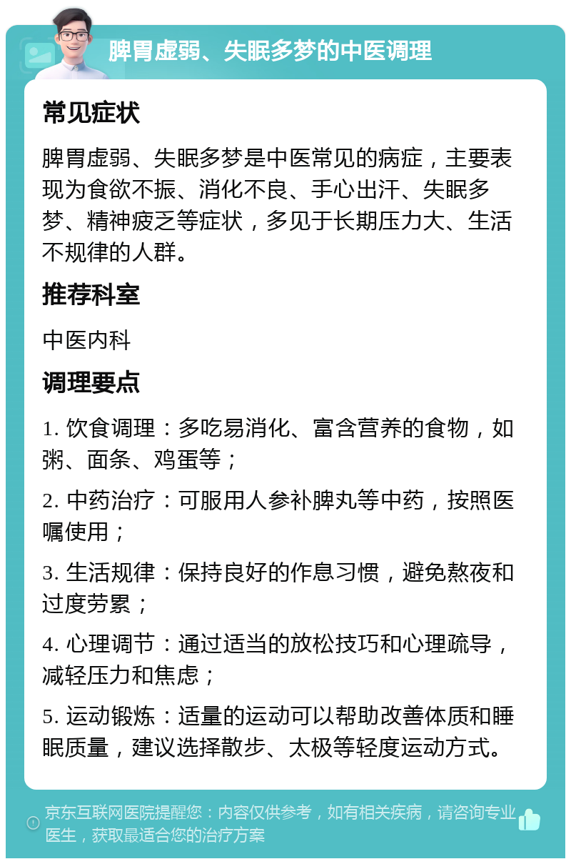 脾胃虚弱、失眠多梦的中医调理 常见症状 脾胃虚弱、失眠多梦是中医常见的病症，主要表现为食欲不振、消化不良、手心出汗、失眠多梦、精神疲乏等症状，多见于长期压力大、生活不规律的人群。 推荐科室 中医内科 调理要点 1. 饮食调理：多吃易消化、富含营养的食物，如粥、面条、鸡蛋等； 2. 中药治疗：可服用人参补脾丸等中药，按照医嘱使用； 3. 生活规律：保持良好的作息习惯，避免熬夜和过度劳累； 4. 心理调节：通过适当的放松技巧和心理疏导，减轻压力和焦虑； 5. 运动锻炼：适量的运动可以帮助改善体质和睡眠质量，建议选择散步、太极等轻度运动方式。