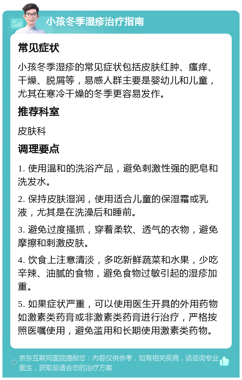 小孩冬季湿疹治疗指南 常见症状 小孩冬季湿疹的常见症状包括皮肤红肿、瘙痒、干燥、脱屑等，易感人群主要是婴幼儿和儿童，尤其在寒冷干燥的冬季更容易发作。 推荐科室 皮肤科 调理要点 1. 使用温和的洗浴产品，避免刺激性强的肥皂和洗发水。 2. 保持皮肤湿润，使用适合儿童的保湿霜或乳液，尤其是在洗澡后和睡前。 3. 避免过度搔抓，穿着柔软、透气的衣物，避免摩擦和刺激皮肤。 4. 饮食上注意清淡，多吃新鲜蔬菜和水果，少吃辛辣、油腻的食物，避免食物过敏引起的湿疹加重。 5. 如果症状严重，可以使用医生开具的外用药物如激素类药膏或非激素类药膏进行治疗，严格按照医嘱使用，避免滥用和长期使用激素类药物。