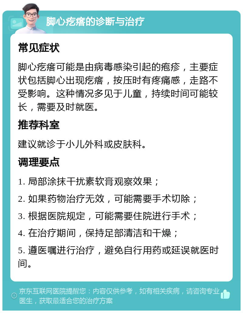 脚心疙瘩的诊断与治疗 常见症状 脚心疙瘩可能是由病毒感染引起的疱疹，主要症状包括脚心出现疙瘩，按压时有疼痛感，走路不受影响。这种情况多见于儿童，持续时间可能较长，需要及时就医。 推荐科室 建议就诊于小儿外科或皮肤科。 调理要点 1. 局部涂抹干扰素软膏观察效果； 2. 如果药物治疗无效，可能需要手术切除； 3. 根据医院规定，可能需要住院进行手术； 4. 在治疗期间，保持足部清洁和干燥； 5. 遵医嘱进行治疗，避免自行用药或延误就医时间。