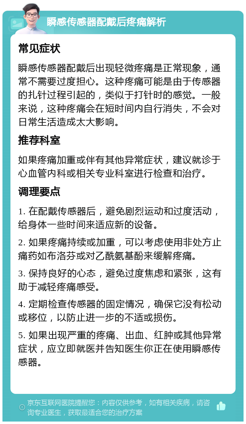 瞬感传感器配戴后疼痛解析 常见症状 瞬感传感器配戴后出现轻微疼痛是正常现象，通常不需要过度担心。这种疼痛可能是由于传感器的扎针过程引起的，类似于打针时的感觉。一般来说，这种疼痛会在短时间内自行消失，不会对日常生活造成太大影响。 推荐科室 如果疼痛加重或伴有其他异常症状，建议就诊于心血管内科或相关专业科室进行检查和治疗。 调理要点 1. 在配戴传感器后，避免剧烈运动和过度活动，给身体一些时间来适应新的设备。 2. 如果疼痛持续或加重，可以考虑使用非处方止痛药如布洛芬或对乙酰氨基酚来缓解疼痛。 3. 保持良好的心态，避免过度焦虑和紧张，这有助于减轻疼痛感受。 4. 定期检查传感器的固定情况，确保它没有松动或移位，以防止进一步的不适或损伤。 5. 如果出现严重的疼痛、出血、红肿或其他异常症状，应立即就医并告知医生你正在使用瞬感传感器。