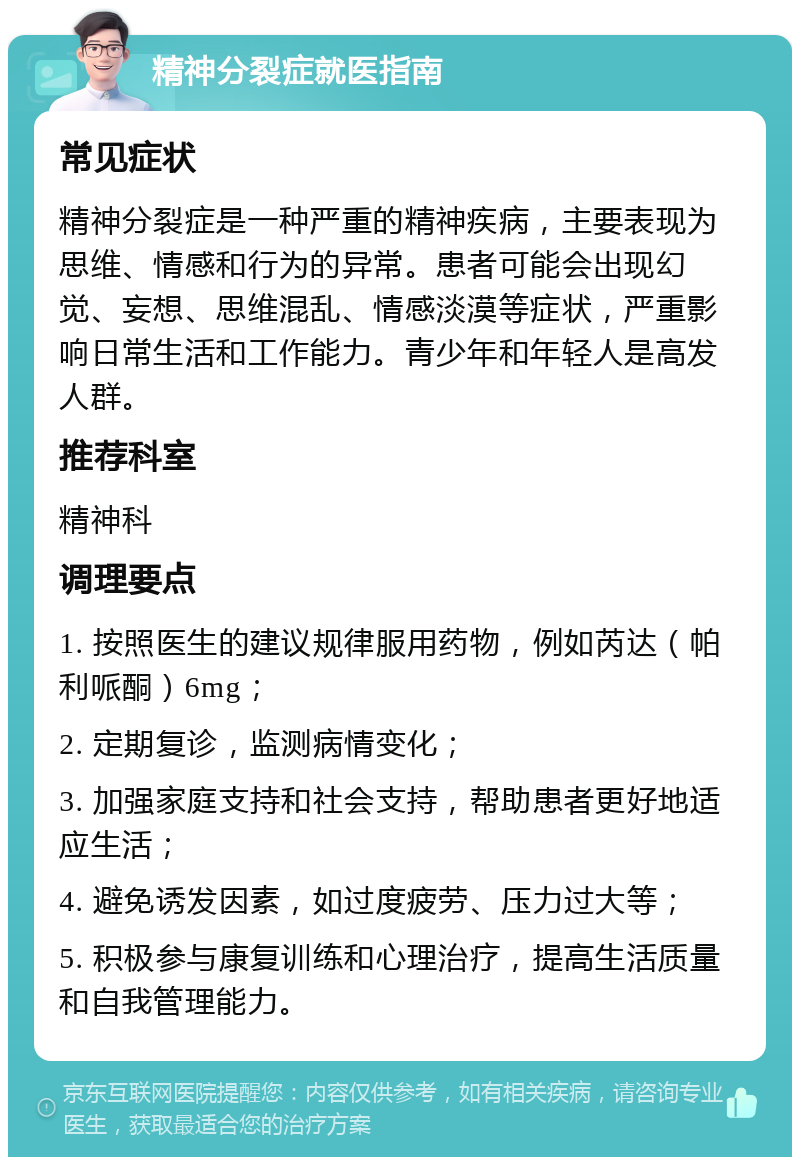 精神分裂症就医指南 常见症状 精神分裂症是一种严重的精神疾病，主要表现为思维、情感和行为的异常。患者可能会出现幻觉、妄想、思维混乱、情感淡漠等症状，严重影响日常生活和工作能力。青少年和年轻人是高发人群。 推荐科室 精神科 调理要点 1. 按照医生的建议规律服用药物，例如芮达（帕利哌酮）6mg； 2. 定期复诊，监测病情变化； 3. 加强家庭支持和社会支持，帮助患者更好地适应生活； 4. 避免诱发因素，如过度疲劳、压力过大等； 5. 积极参与康复训练和心理治疗，提高生活质量和自我管理能力。