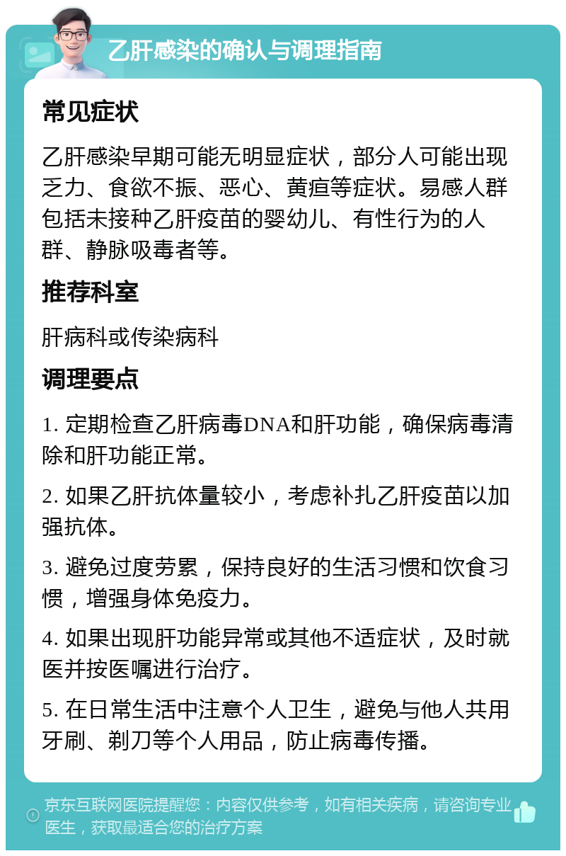 乙肝感染的确认与调理指南 常见症状 乙肝感染早期可能无明显症状，部分人可能出现乏力、食欲不振、恶心、黄疸等症状。易感人群包括未接种乙肝疫苗的婴幼儿、有性行为的人群、静脉吸毒者等。 推荐科室 肝病科或传染病科 调理要点 1. 定期检查乙肝病毒DNA和肝功能，确保病毒清除和肝功能正常。 2. 如果乙肝抗体量较小，考虑补扎乙肝疫苗以加强抗体。 3. 避免过度劳累，保持良好的生活习惯和饮食习惯，增强身体免疫力。 4. 如果出现肝功能异常或其他不适症状，及时就医并按医嘱进行治疗。 5. 在日常生活中注意个人卫生，避免与他人共用牙刷、剃刀等个人用品，防止病毒传播。