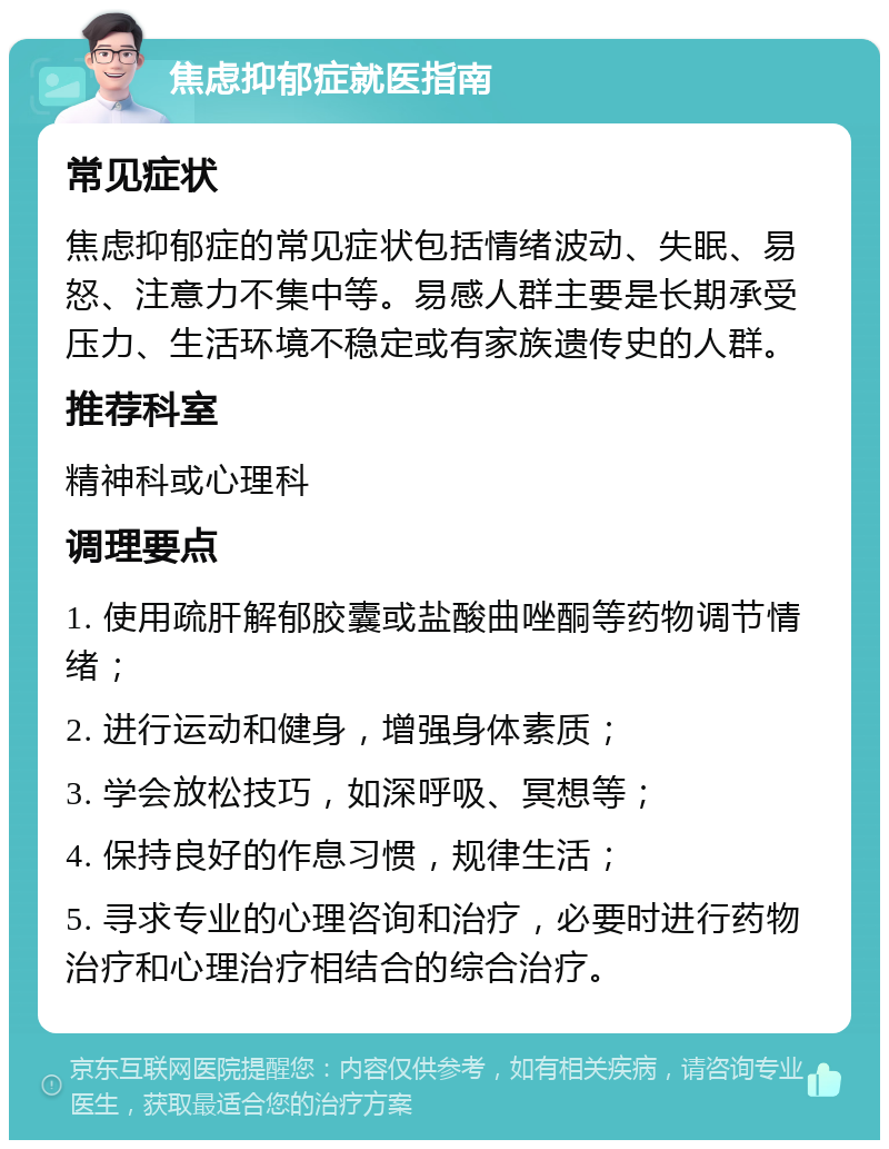 焦虑抑郁症就医指南 常见症状 焦虑抑郁症的常见症状包括情绪波动、失眠、易怒、注意力不集中等。易感人群主要是长期承受压力、生活环境不稳定或有家族遗传史的人群。 推荐科室 精神科或心理科 调理要点 1. 使用疏肝解郁胶囊或盐酸曲唑酮等药物调节情绪； 2. 进行运动和健身，增强身体素质； 3. 学会放松技巧，如深呼吸、冥想等； 4. 保持良好的作息习惯，规律生活； 5. 寻求专业的心理咨询和治疗，必要时进行药物治疗和心理治疗相结合的综合治疗。