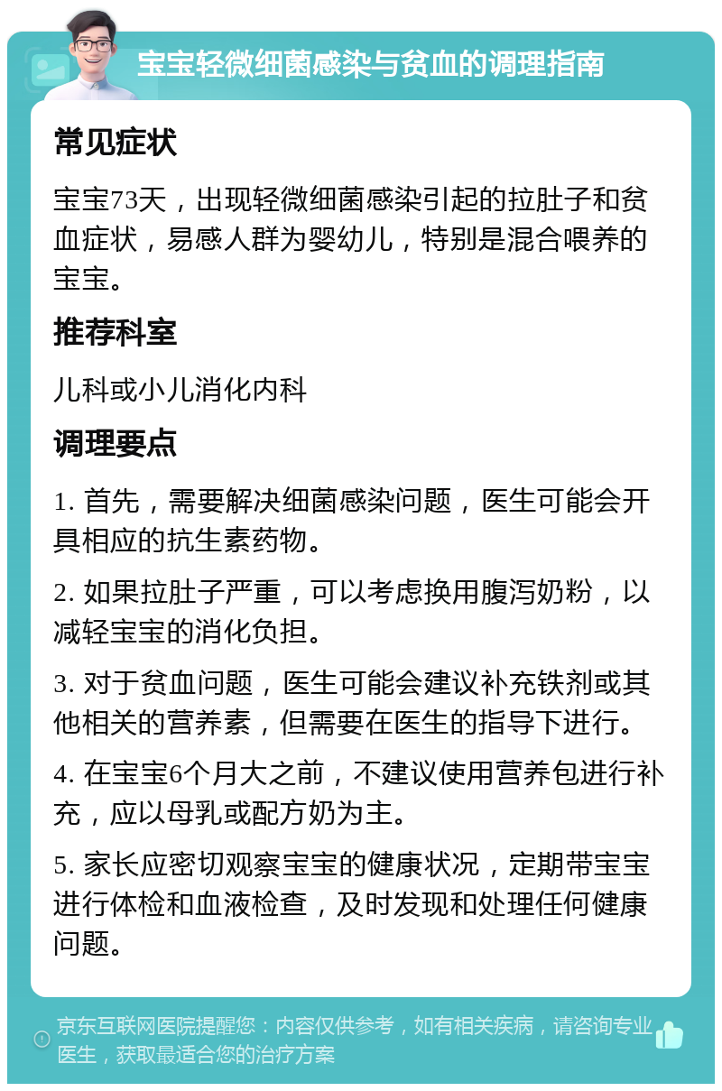 宝宝轻微细菌感染与贫血的调理指南 常见症状 宝宝73天，出现轻微细菌感染引起的拉肚子和贫血症状，易感人群为婴幼儿，特别是混合喂养的宝宝。 推荐科室 儿科或小儿消化内科 调理要点 1. 首先，需要解决细菌感染问题，医生可能会开具相应的抗生素药物。 2. 如果拉肚子严重，可以考虑换用腹泻奶粉，以减轻宝宝的消化负担。 3. 对于贫血问题，医生可能会建议补充铁剂或其他相关的营养素，但需要在医生的指导下进行。 4. 在宝宝6个月大之前，不建议使用营养包进行补充，应以母乳或配方奶为主。 5. 家长应密切观察宝宝的健康状况，定期带宝宝进行体检和血液检查，及时发现和处理任何健康问题。