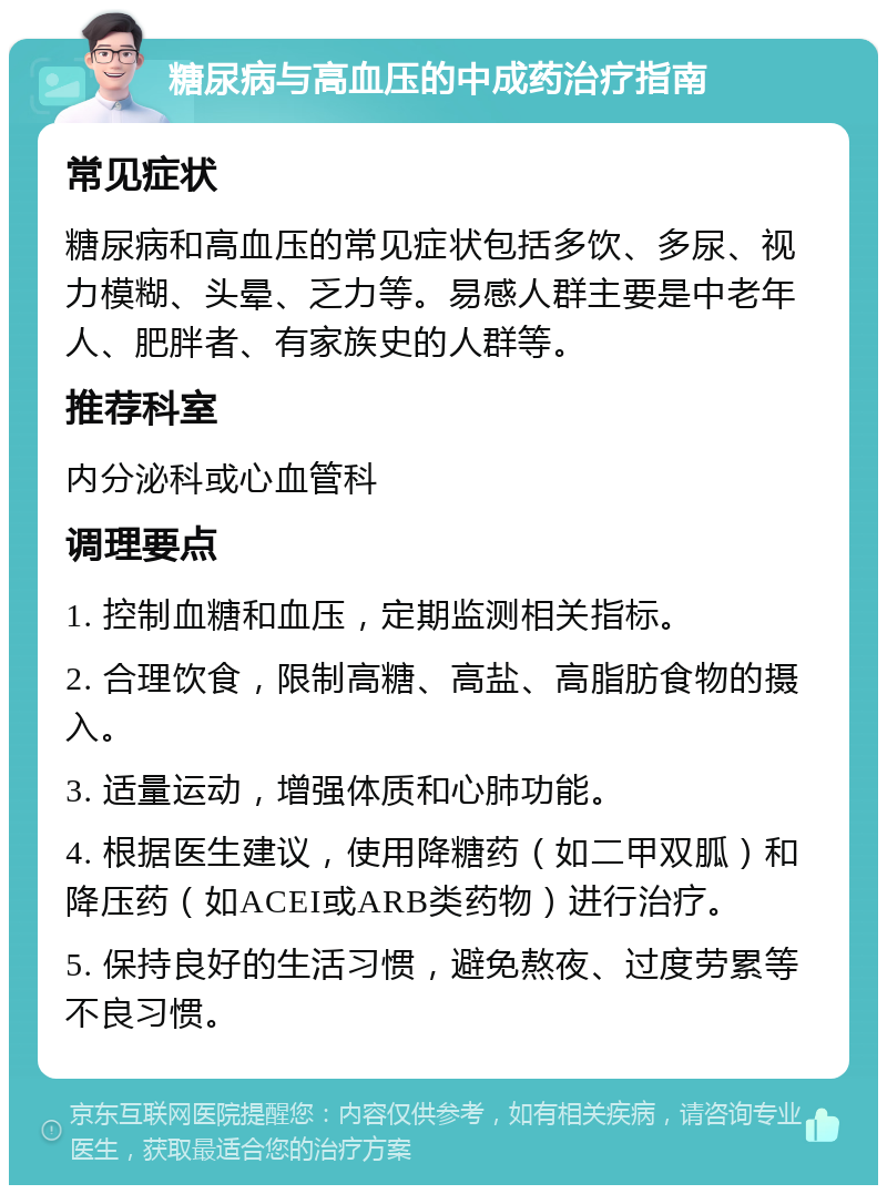 糖尿病与高血压的中成药治疗指南 常见症状 糖尿病和高血压的常见症状包括多饮、多尿、视力模糊、头晕、乏力等。易感人群主要是中老年人、肥胖者、有家族史的人群等。 推荐科室 内分泌科或心血管科 调理要点 1. 控制血糖和血压，定期监测相关指标。 2. 合理饮食，限制高糖、高盐、高脂肪食物的摄入。 3. 适量运动，增强体质和心肺功能。 4. 根据医生建议，使用降糖药（如二甲双胍）和降压药（如ACEI或ARB类药物）进行治疗。 5. 保持良好的生活习惯，避免熬夜、过度劳累等不良习惯。