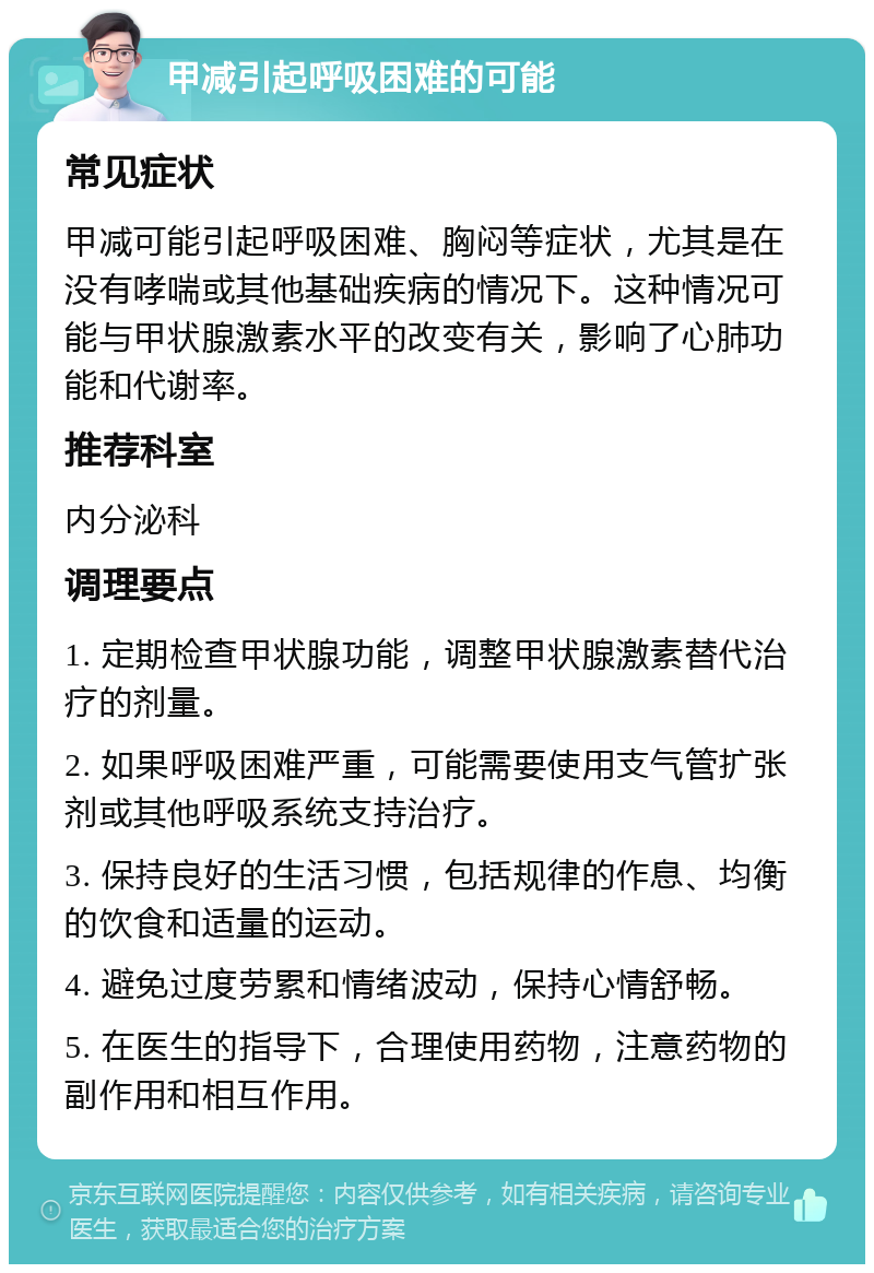 甲减引起呼吸困难的可能 常见症状 甲减可能引起呼吸困难、胸闷等症状，尤其是在没有哮喘或其他基础疾病的情况下。这种情况可能与甲状腺激素水平的改变有关，影响了心肺功能和代谢率。 推荐科室 内分泌科 调理要点 1. 定期检查甲状腺功能，调整甲状腺激素替代治疗的剂量。 2. 如果呼吸困难严重，可能需要使用支气管扩张剂或其他呼吸系统支持治疗。 3. 保持良好的生活习惯，包括规律的作息、均衡的饮食和适量的运动。 4. 避免过度劳累和情绪波动，保持心情舒畅。 5. 在医生的指导下，合理使用药物，注意药物的副作用和相互作用。