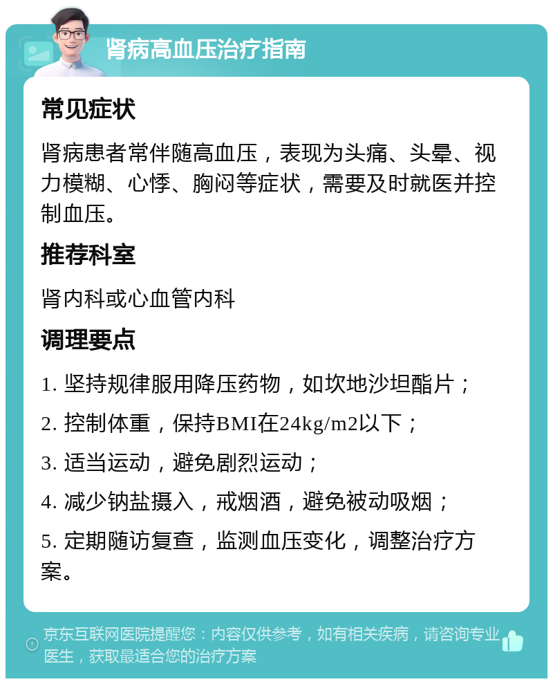 肾病高血压治疗指南 常见症状 肾病患者常伴随高血压，表现为头痛、头晕、视力模糊、心悸、胸闷等症状，需要及时就医并控制血压。 推荐科室 肾内科或心血管内科 调理要点 1. 坚持规律服用降压药物，如坎地沙坦酯片； 2. 控制体重，保持BMI在24kg/m2以下； 3. 适当运动，避免剧烈运动； 4. 减少钠盐摄入，戒烟酒，避免被动吸烟； 5. 定期随访复查，监测血压变化，调整治疗方案。