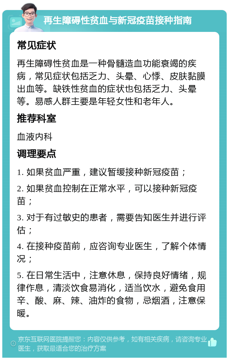 再生障碍性贫血与新冠疫苗接种指南 常见症状 再生障碍性贫血是一种骨髓造血功能衰竭的疾病，常见症状包括乏力、头晕、心悸、皮肤黏膜出血等。缺铁性贫血的症状也包括乏力、头晕等。易感人群主要是年轻女性和老年人。 推荐科室 血液内科 调理要点 1. 如果贫血严重，建议暂缓接种新冠疫苗； 2. 如果贫血控制在正常水平，可以接种新冠疫苗； 3. 对于有过敏史的患者，需要告知医生并进行评估； 4. 在接种疫苗前，应咨询专业医生，了解个体情况； 5. 在日常生活中，注意休息，保持良好情绪，规律作息，清淡饮食易消化，适当饮水，避免食用辛、酸、麻、辣、油炸的食物，忌烟酒，注意保暖。