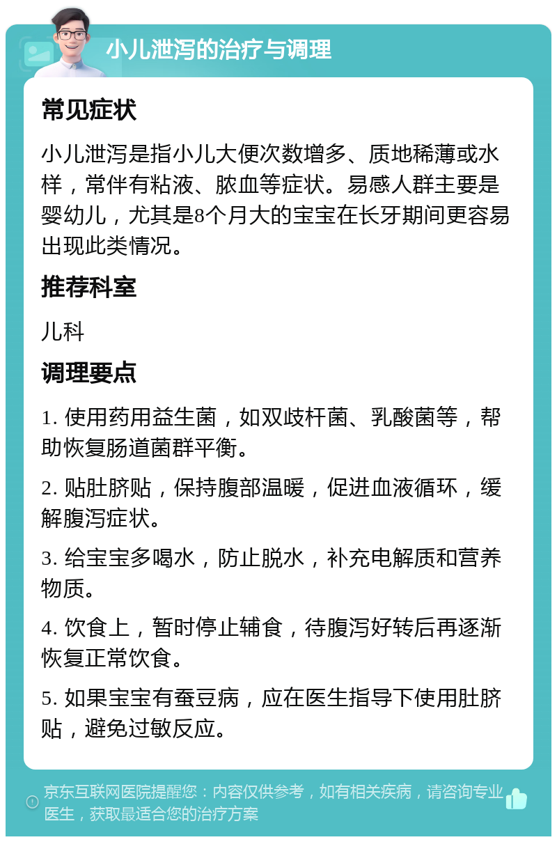 小儿泄泻的治疗与调理 常见症状 小儿泄泻是指小儿大便次数增多、质地稀薄或水样，常伴有粘液、脓血等症状。易感人群主要是婴幼儿，尤其是8个月大的宝宝在长牙期间更容易出现此类情况。 推荐科室 儿科 调理要点 1. 使用药用益生菌，如双歧杆菌、乳酸菌等，帮助恢复肠道菌群平衡。 2. 贴肚脐贴，保持腹部温暖，促进血液循环，缓解腹泻症状。 3. 给宝宝多喝水，防止脱水，补充电解质和营养物质。 4. 饮食上，暂时停止辅食，待腹泻好转后再逐渐恢复正常饮食。 5. 如果宝宝有蚕豆病，应在医生指导下使用肚脐贴，避免过敏反应。