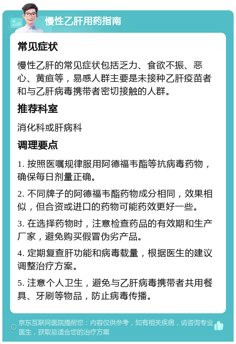 慢性乙肝用药指南 常见症状 慢性乙肝的常见症状包括乏力、食欲不振、恶心、黄疸等，易感人群主要是未接种乙肝疫苗者和与乙肝病毒携带者密切接触的人群。 推荐科室 消化科或肝病科 调理要点 1. 按照医嘱规律服用阿德福韦酯等抗病毒药物，确保每日剂量正确。 2. 不同牌子的阿德福韦酯药物成分相同，效果相似，但合资或进口的药物可能药效更好一些。 3. 在选择药物时，注意检查药品的有效期和生产厂家，避免购买假冒伪劣产品。 4. 定期复查肝功能和病毒载量，根据医生的建议调整治疗方案。 5. 注意个人卫生，避免与乙肝病毒携带者共用餐具、牙刷等物品，防止病毒传播。