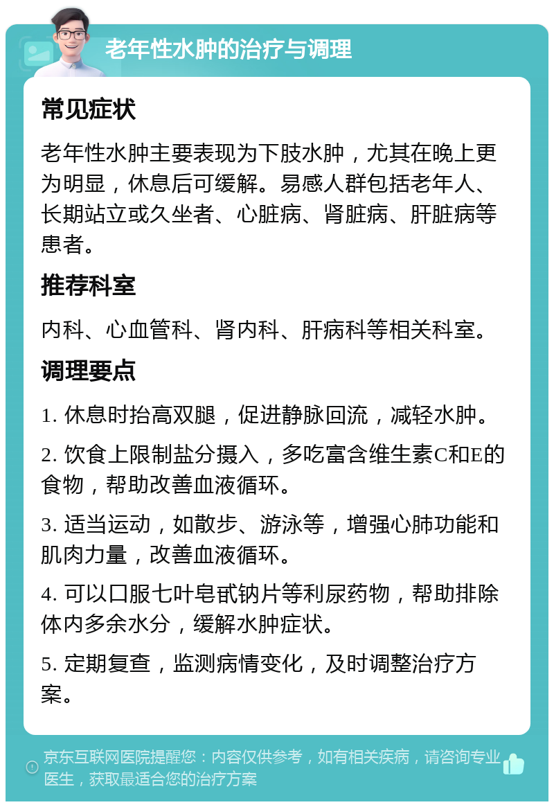 老年性水肿的治疗与调理 常见症状 老年性水肿主要表现为下肢水肿，尤其在晚上更为明显，休息后可缓解。易感人群包括老年人、长期站立或久坐者、心脏病、肾脏病、肝脏病等患者。 推荐科室 内科、心血管科、肾内科、肝病科等相关科室。 调理要点 1. 休息时抬高双腿，促进静脉回流，减轻水肿。 2. 饮食上限制盐分摄入，多吃富含维生素C和E的食物，帮助改善血液循环。 3. 适当运动，如散步、游泳等，增强心肺功能和肌肉力量，改善血液循环。 4. 可以口服七叶皂甙钠片等利尿药物，帮助排除体内多余水分，缓解水肿症状。 5. 定期复查，监测病情变化，及时调整治疗方案。