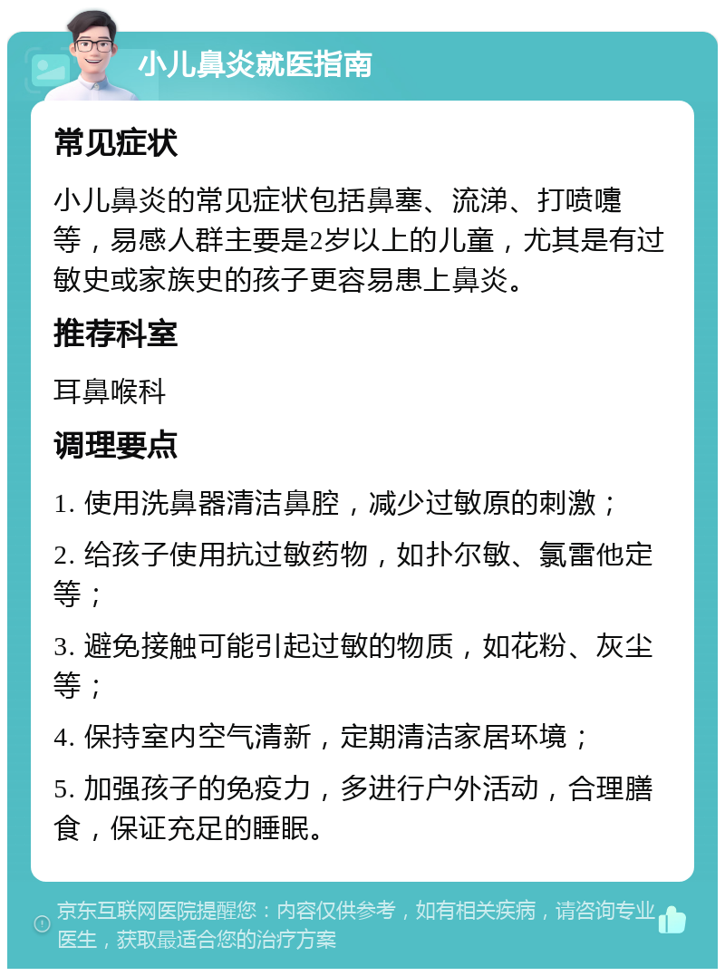 小儿鼻炎就医指南 常见症状 小儿鼻炎的常见症状包括鼻塞、流涕、打喷嚏等，易感人群主要是2岁以上的儿童，尤其是有过敏史或家族史的孩子更容易患上鼻炎。 推荐科室 耳鼻喉科 调理要点 1. 使用洗鼻器清洁鼻腔，减少过敏原的刺激； 2. 给孩子使用抗过敏药物，如扑尔敏、氯雷他定等； 3. 避免接触可能引起过敏的物质，如花粉、灰尘等； 4. 保持室内空气清新，定期清洁家居环境； 5. 加强孩子的免疫力，多进行户外活动，合理膳食，保证充足的睡眠。